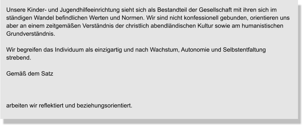 Unsere Kinder- und Jugendhilfeeinrichtung sieht sich als Bestandteil der Gesellschaft mit ihren sich im ständigen Wandel befindlichen Werten und Normen. Wir sind nicht konfessionell gebunden, orientieren uns aber an einem zeitgemäßen Verständnis der christlich abendländischen Kultur sowie am humanistischen Grundverständnis.  Wir begreifen das Individuum als einzigartig und nach Wachstum, Autonomie und Selbstentfaltung strebend.  Gemäß dem Satz    arbeiten wir reflektiert und beziehungsorientiert.