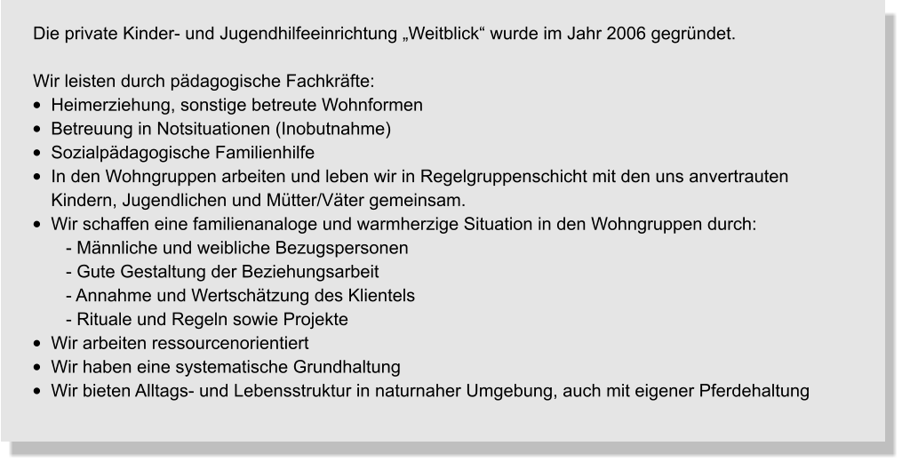 Die private Kinder- und Jugendhilfeeinrichtung „Weitblick“ wurde im Jahr 2006 gegründet.    Wir leisten durch pädagogische Fachkräfte: •	Heimerziehung, sonstige betreute Wohnformen •	Betreuung in Notsituationen (Inobutnahme) •	Sozialpädagogische Familienhilfe •	In den Wohngruppen arbeiten und leben wir in Regelgruppenschicht mit den uns anvertrauten     Kindern, Jugendlichen und Mütter/Väter gemeinsam. •	Wir schaffen eine familienanaloge und warmherzige Situation in den Wohngruppen durch:    - Männliche und weibliche Bezugspersonen    - Gute Gestaltung der Beziehungsarbeit    - Annahme und Wertschätzung des Klientels    - Rituale und Regeln sowie Projekte •	Wir arbeiten ressourcenorientiert •	Wir haben eine systematische Grundhaltung •	Wir bieten Alltags- und Lebensstruktur in naturnaher Umgebung, auch mit eigener Pferdehaltung