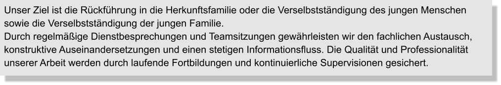 Unser Ziel ist die Rückführung in die Herkunftsfamilie oder die Verselbstständigung des jungen Menschen sowie die Verselbstständigung der jungen Familie. Durch regelmäßige Dienstbesprechungen und Teamsitzungen gewährleisten wir den fachlichen Austausch, konstruktive Auseinandersetzungen und einen stetigen Informationsfluss. Die Qualität und Professionalität unserer Arbeit werden durch laufende Fortbildungen und kontinuierliche Supervisionen gesichert.